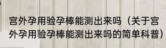 宫外孕用验孕棒能测出来吗（关于宫外孕用验孕棒能测出来吗的简单科普）