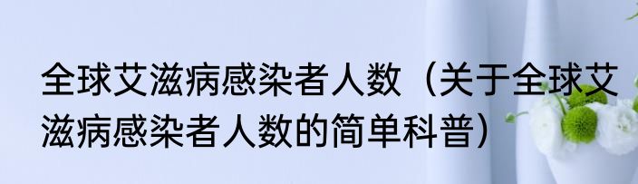 全球艾滋病感染者人数（关于全球艾滋病感染者人数的简单科普）