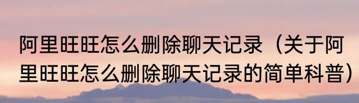 阿里旺旺怎么删除聊天记录（关于阿里旺旺怎么删除聊天记录的简单科普）