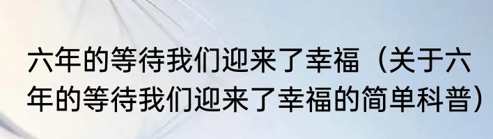 六年的等待我们迎来了幸福（关于六年的等待我们迎来了幸福的简单科普）
