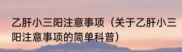 乙肝小三阳注意事项（关于乙肝小三阳注意事项的简单科普）