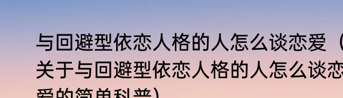 与回避型依恋人格的人怎么谈恋爱（关于与回避型依恋人格的人怎么谈恋爱的简单科普）