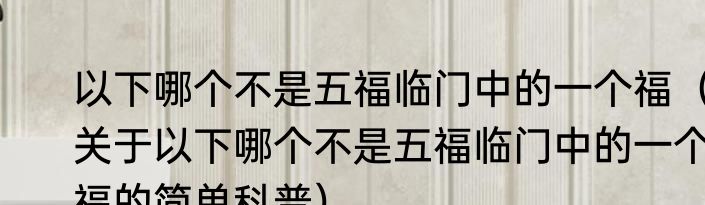 以下哪个不是五福临门中的一个福（关于以下哪个不是五福临门中的一个福的简单科普）