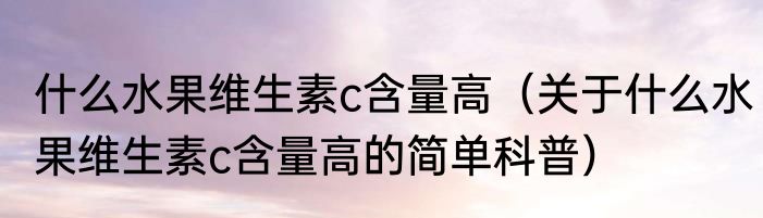 什么水果维生素c含量高（关于什么水果维生素c含量高的简单科普）