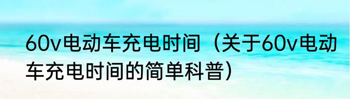 60v电动车充电时间（关于60v电动车充电时间的简单科普）