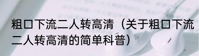 粗口下流二人转高清（关于粗口下流二人转高清的简单科普）