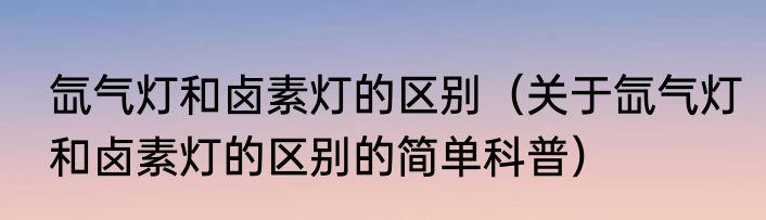 氙气灯和卤素灯的区别（关于氙气灯和卤素灯的区别的简单科普）