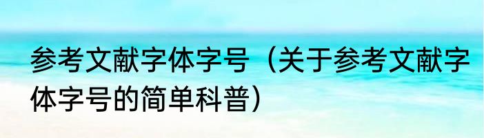 参考文献字体字号（关于参考文献字体字号的简单科普）