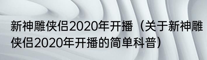 新神雕侠侣2020年开播（关于新神雕侠侣2020年开播的简单科普）