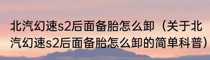 北汽幻速s2后面备胎怎么卸（关于北汽幻速s2后面备胎怎么卸的简单科普）