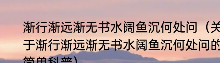 渐行渐远渐无书水阔鱼沉何处问（关于渐行渐远渐无书水阔鱼沉何处问的简单科普）