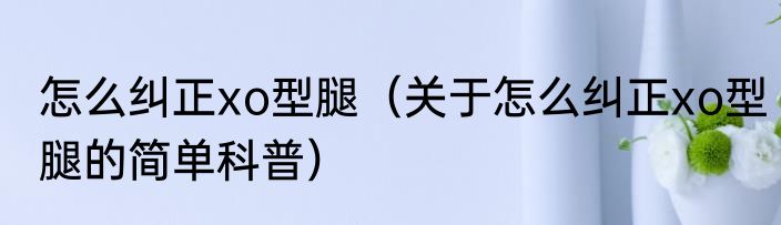 怎么纠正xo型腿（关于怎么纠正xo型腿的简单科普）