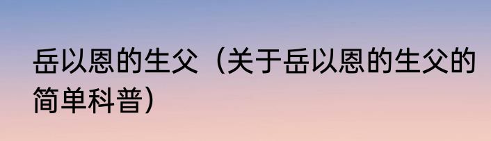 岳以恩的生父（关于岳以恩的生父的简单科普）