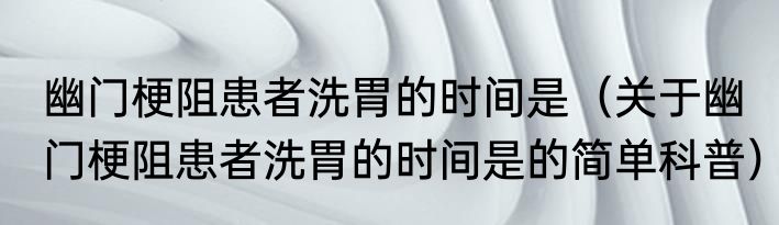 幽门梗阻患者洗胃的时间是（关于幽门梗阻患者洗胃的时间是的简单科普）