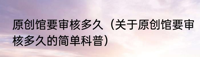 原创馆要审核多久（关于原创馆要审核多久的简单科普）