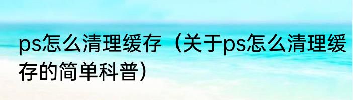 ps怎么清理缓存（关于ps怎么清理缓存的简单科普）