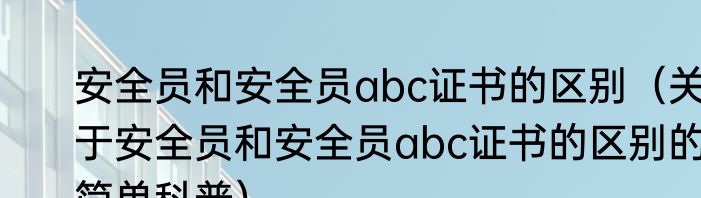安全员和安全员abc证书的区别（关于安全员和安全员abc证书的区别的简单科普）