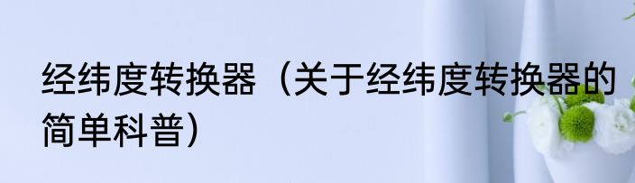 经纬度转换器（关于经纬度转换器的简单科普）