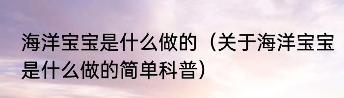 海洋宝宝是什么做的（关于海洋宝宝是什么做的简单科普）