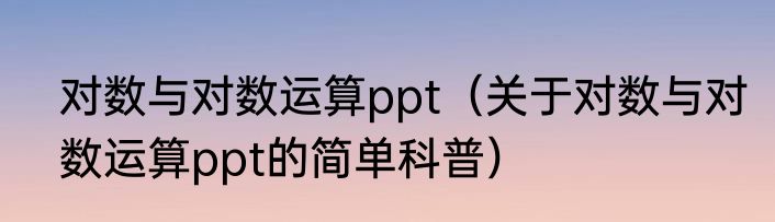 对数与对数运算ppt（关于对数与对数运算ppt的简单科普）