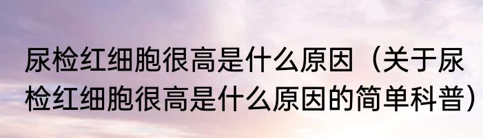 尿检红细胞很高是什么原因（关于尿检红细胞很高是什么原因的简单科普）