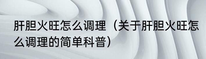 肝胆火旺怎么调理（关于肝胆火旺怎么调理的简单科普）