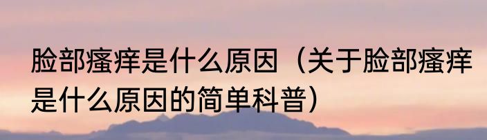 脸部瘙痒是什么原因（关于脸部瘙痒是什么原因的简单科普）