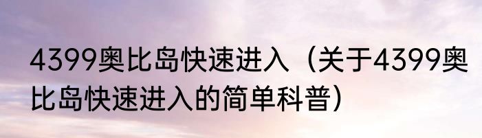 4399奥比岛快速进入（关于4399奥比岛快速进入的简单科普）