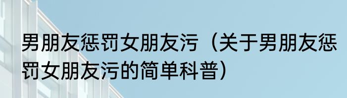 男朋友惩罚女朋友污（关于男朋友惩罚女朋友污的简单科普）