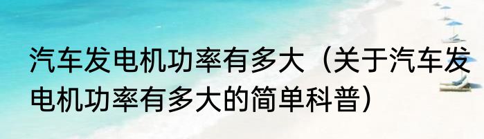 汽车发电机功率有多大（关于汽车发电机功率有多大的简单科普）