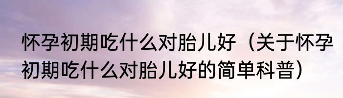 怀孕初期吃什么对胎儿好（关于怀孕初期吃什么对胎儿好的简单科普）