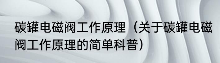 碳罐电磁阀工作原理（关于碳罐电磁阀工作原理的简单科普）