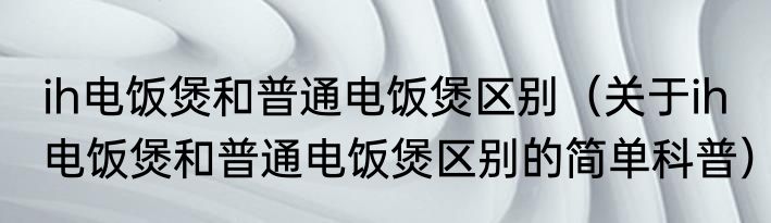 ih电饭煲和普通电饭煲区别（关于ih电饭煲和普通电饭煲区别的简单科普）