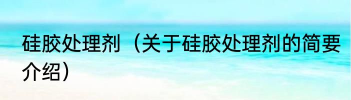 硅胶处理剂（关于硅胶处理剂的简要介绍）