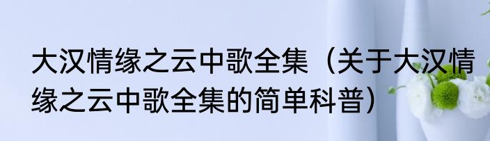 大汉情缘之云中歌全集（关于大汉情缘之云中歌全集的简单科普）