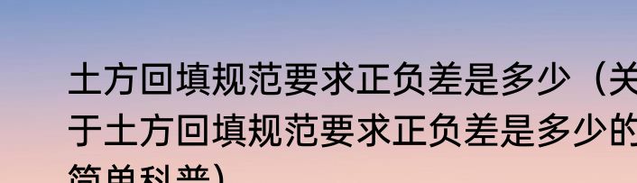 土方回填规范要求正负差是多少（关于土方回填规范要求正负差是多少的简单科普）