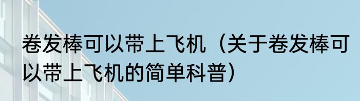 卷发棒可以带上飞机（关于卷发棒可以带上飞机的简单科普）