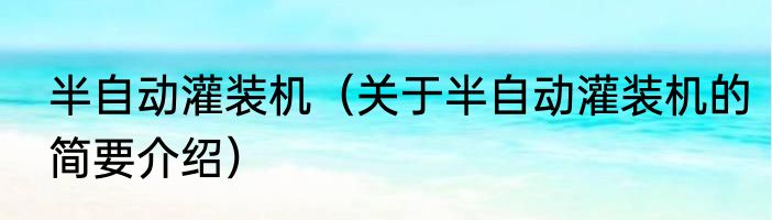 半自动灌装机（关于半自动灌装机的简要介绍）