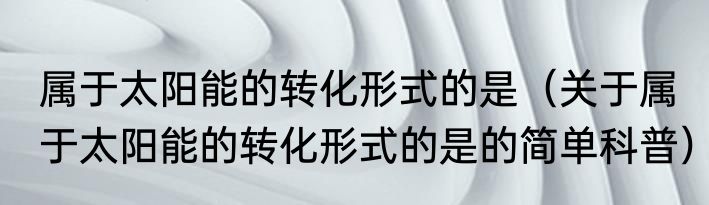 属于太阳能的转化形式的是（关于属于太阳能的转化形式的是的简单科普）