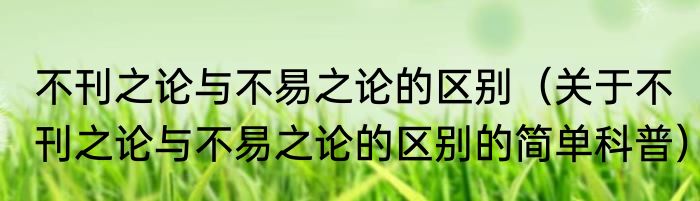 不刊之论与不易之论的区别（关于不刊之论与不易之论的区别的简单科普）
