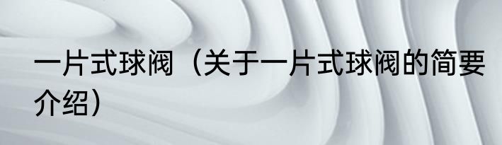 一片式球阀（关于一片式球阀的简要介绍）