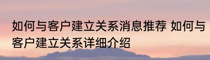 如何与客户建立关系消息推荐 如何与客户建立关系详细介绍