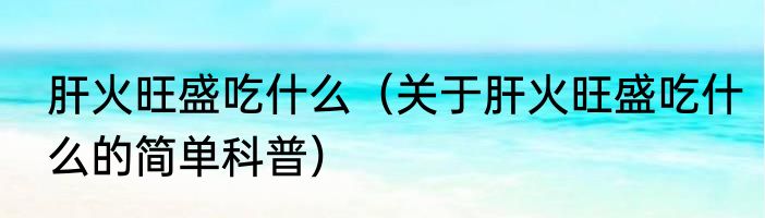 肝火旺盛吃什么（关于肝火旺盛吃什么的简单科普）