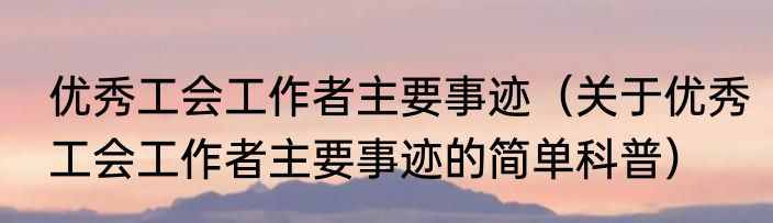 优秀工会工作者主要事迹（关于优秀工会工作者主要事迹的简单科普）