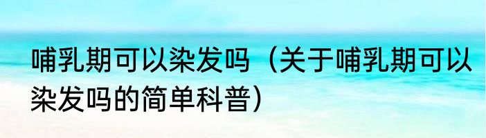 哺乳期可以染发吗（关于哺乳期可以染发吗的简单科普）