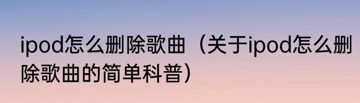 ipod怎么删除歌曲（关于ipod怎么删除歌曲的简单科普）