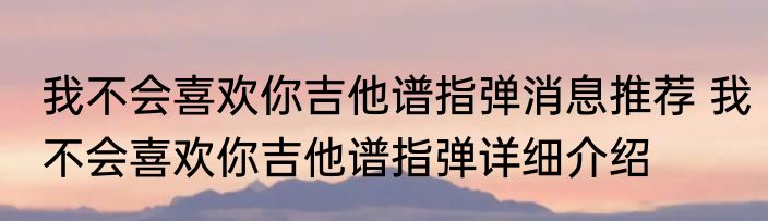 我不会喜欢你吉他谱指弹消息推荐 我不会喜欢你吉他谱指弹详细介绍