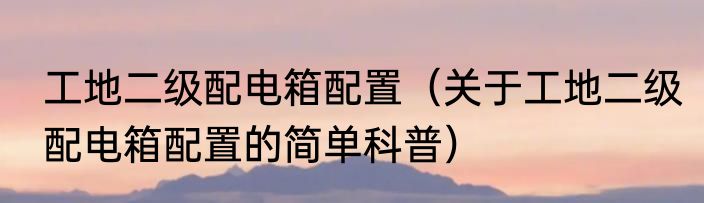 工地二级配电箱配置（关于工地二级配电箱配置的简单科普）