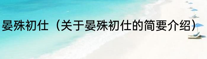 晏殊初仕（关于晏殊初仕的简要介绍）
