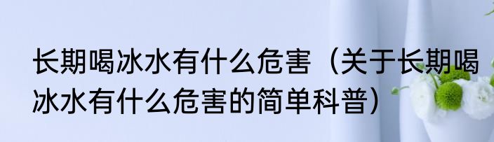 长期喝冰水有什么危害（关于长期喝冰水有什么危害的简单科普）